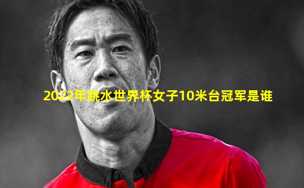 2022年跳水世界杯女子10米台冠军是谁