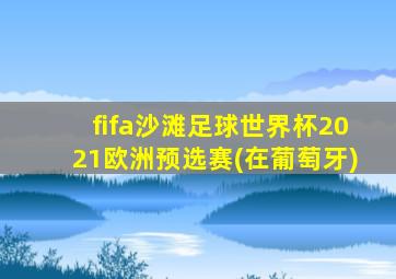 fifa沙滩足球世界杯2021欧洲预选赛(在葡萄牙)