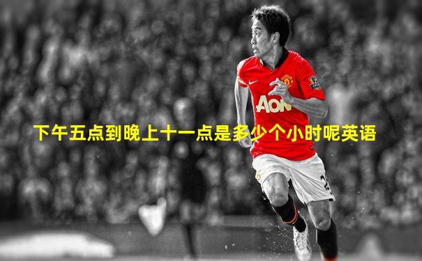 下午五点到晚上十一点是多少个小时呢英语