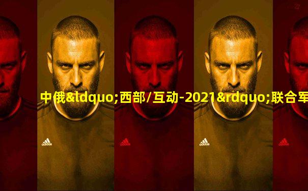 中俄“西部/互动-2021”联合军演