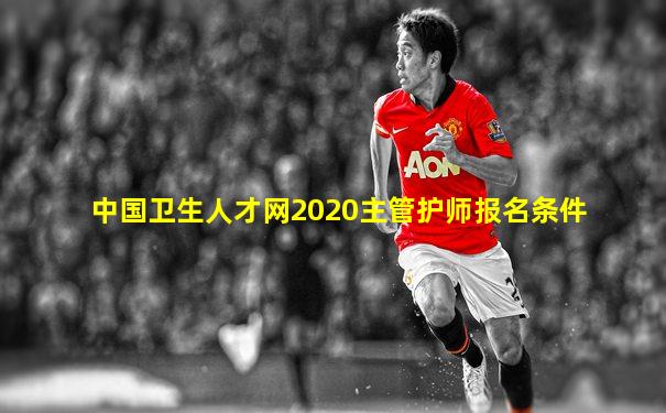 中国卫生人才网2020主管护师报名条件
