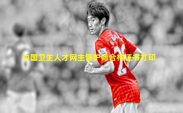 中国卫生人才网主管护师合格证书打印