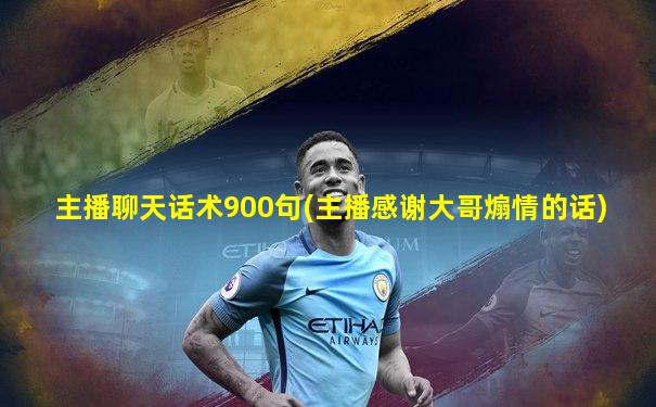 主播聊天话术900句(主播感谢大哥煽情的话)