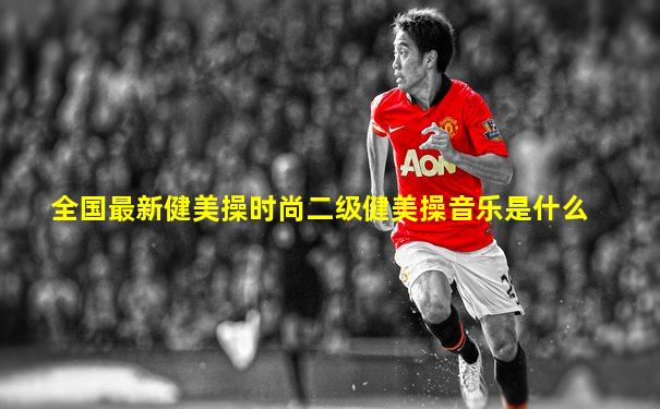 全国最新健美操时尚二级健美操音乐是什么