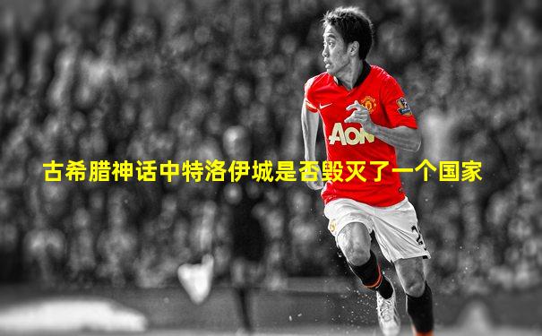 古希腊神话中特洛伊城是否毁灭了一个国家