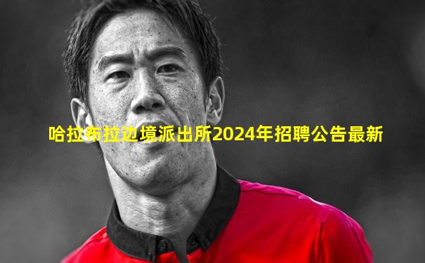 哈拉布拉边境派出所2024年招聘公告最新