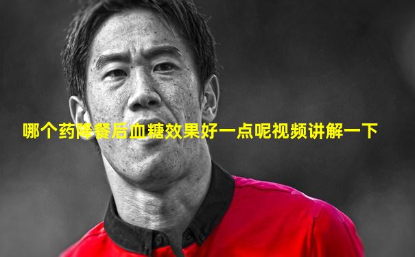 哪个药降餐后血糖效果好一点呢视频讲解一下