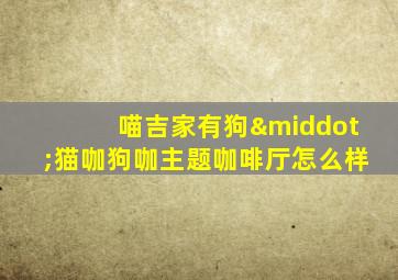 喵吉家有狗·猫咖狗咖主题咖啡厅怎么样