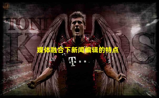 媒体融合下新闻编辑的特点
