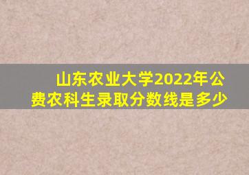 山东农业大学2022年公费农科生录取分数线是多少