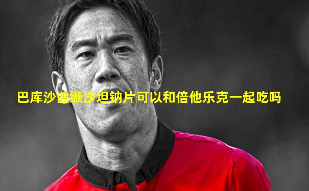 巴库沙曲缬沙坦钠片可以和倍他乐克一起吃吗