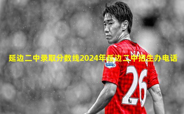 延边二中录取分数线2024年延边二中招生办电话