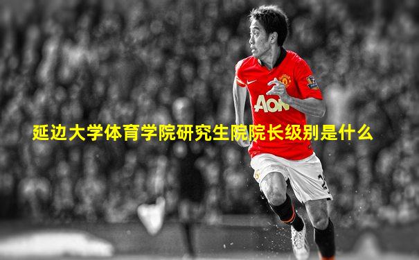 延边大学体育学院研究生院院长级别是什么