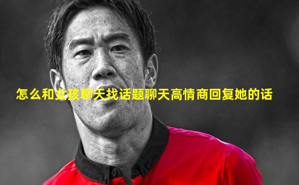 怎么和女孩聊天找话题聊天高情商回复她的话