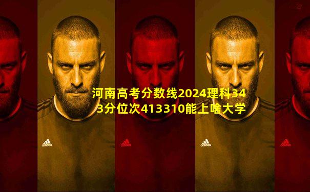 河南高考分数线2024理科343分位次413310能上啥大学