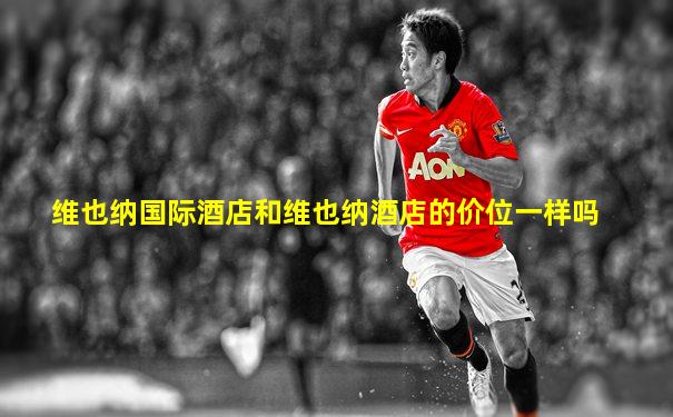 维也纳国际酒店和维也纳酒店的价位一样吗