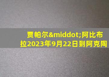贾帕尔·阿比布拉2023年9月22日到阿克陶