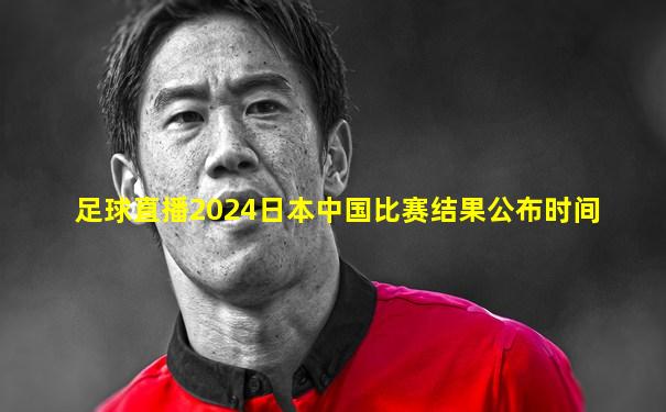 足球直播2024日本中国比赛结果公布时间