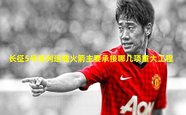 长征5号系列运载火箭主要承接哪几项重大工程